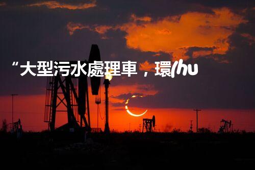 “大型污水處理車，環(huán)保先鋒，守護碧水藍天！”